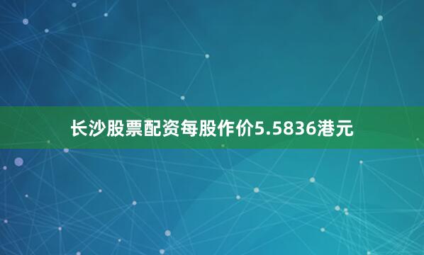 长沙股票配资每股作价5.5836港元
