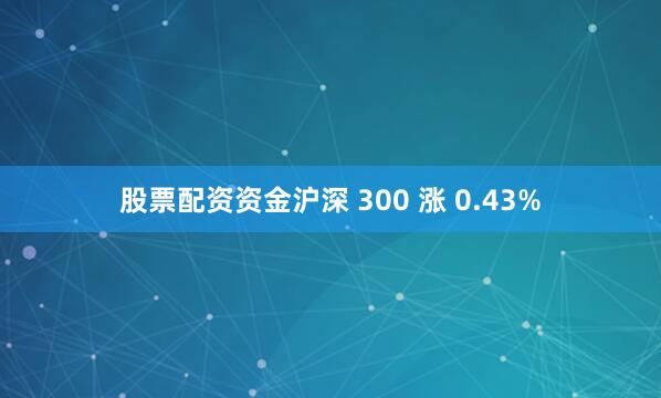 股票配资资金沪深 300 涨 0.43%