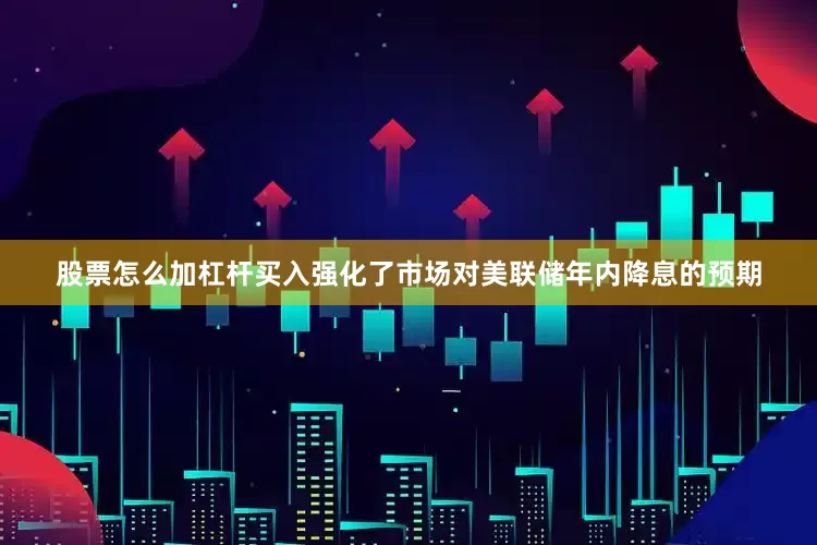 股票怎么加杠杆买入强化了市场对美联储年内降息的预期
