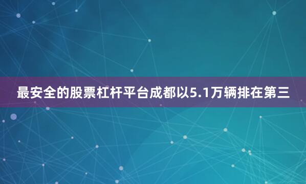 最安全的股票杠杆平台成都以5.1万辆排在第三