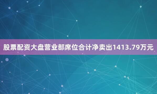 股票配资大盘营业部席位合计净卖出1413.79万元