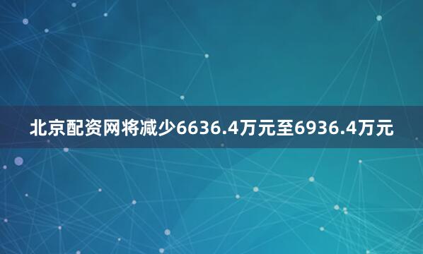 北京配资网将减少6636.4万元至6936.4万元