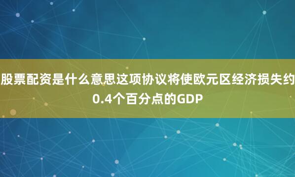 股票配资是什么意思这项协议将使欧元区经济损失约0.4个百分点的GDP