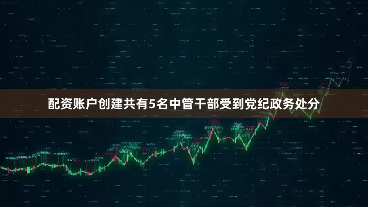 配资账户创建共有5名中管干部受到党纪政务处分