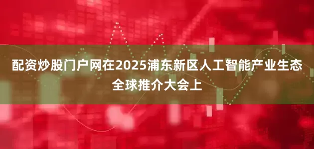 配资炒股门户网在2025浦东新区人工智能产业生态全球推介大会上