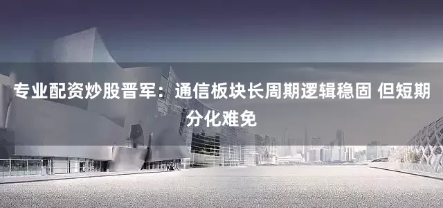 专业配资炒股晋军:通信板块长周期逻辑稳固 但短期分化难免