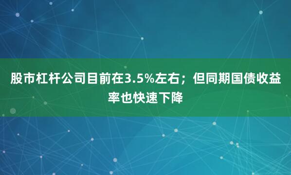股市杠杆公司目前在3.5%左右；但同期国债收益率也快速下降