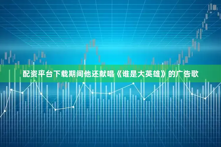 配资平台下载期间他还献唱《谁是大英雄》的广告歌