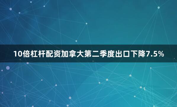10倍杠杆配资加拿大第二季度出口下降7.5%