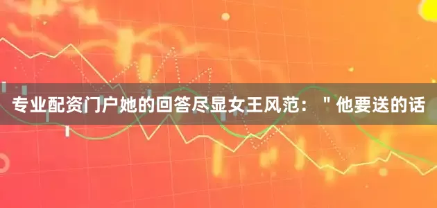 专业配资门户她的回答尽显女王风范：＂他要送的话