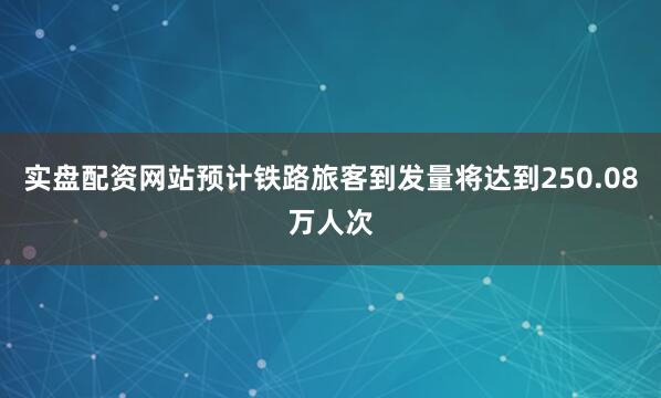 实盘配资网站预计铁路旅客到发量将达到250.08万人次