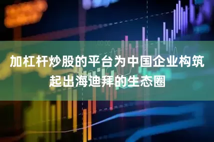 加杠杆炒股的平台为中国企业构筑起出海迪拜的生态圈