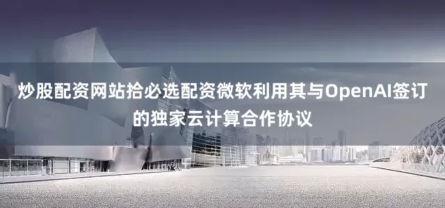 炒股配资网站拾必选配资微软利用其与OpenAI签订的独家云计算合作协议