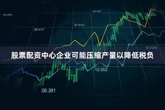 股票配资中心企业可能压缩产量以降低税负