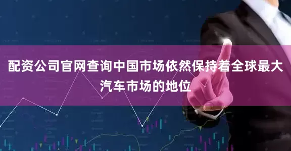 配资公司官网查询中国市场依然保持着全球最大汽车市场的地位