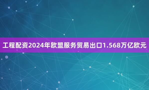 工程配资2024年欧盟服务贸易出口1.568万亿欧元