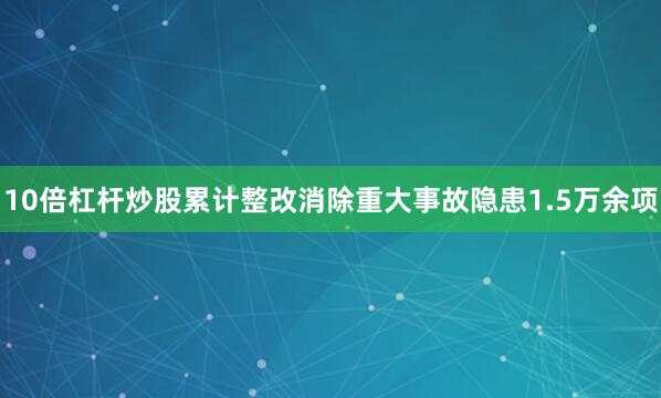 10倍杠杆炒股累计整改消除重大事故隐患1.5万余项