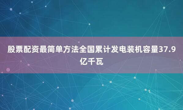 股票配资最简单方法全国累计发电装机容量37.9亿千瓦