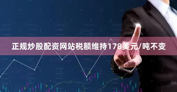 正规炒股配资网站税额维持178美元/吨不变
