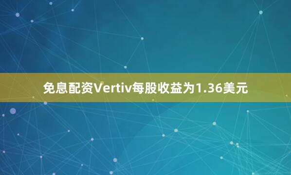 免息配资Vertiv每股收益为1.36美元