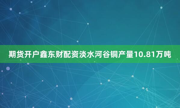 期货开户鑫东财配资淡水河谷铜产量10.81万吨
