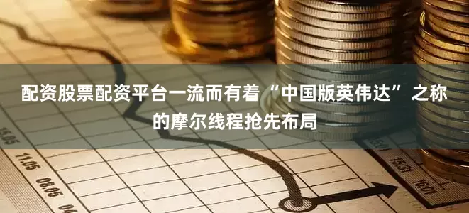 配资股票配资平台一流而有着 “中国版英伟达” 之称的摩尔线程抢先布局