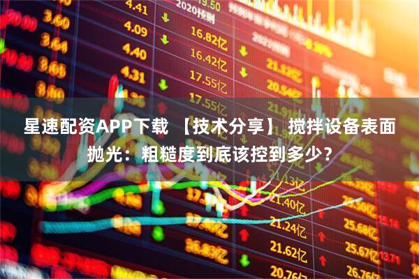 星速配资APP下载 【技术分享】 搅拌设备表面抛光：粗糙度到底该控到多少？