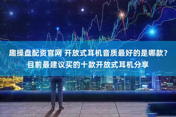 趣操盘配资官网 开放式耳机音质最好的是哪款？目前最建议买的十款开放式耳机分享