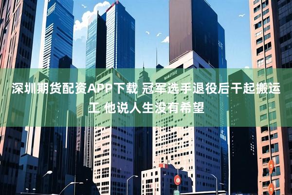 深圳期货配资APP下载 冠军选手退役后干起搬运工 他说人生没有希望