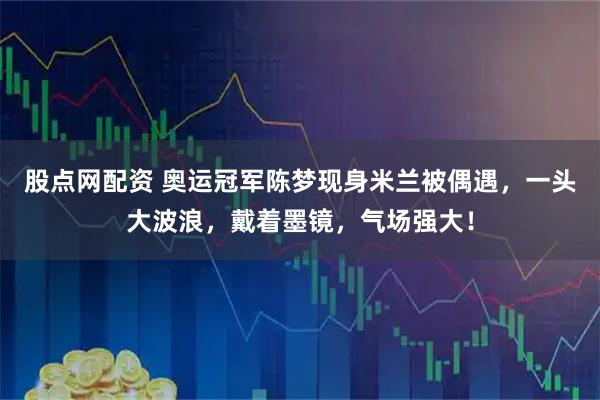 股点网配资 奥运冠军陈梦现身米兰被偶遇，一头大波浪，戴着墨镜，气场强大！