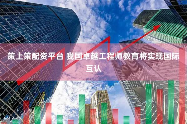 策上策配资平台 我国卓越工程师教育将实现国际互认