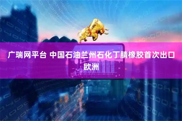 广瑞网平台 中国石油兰州石化丁腈橡胶首次出口欧洲