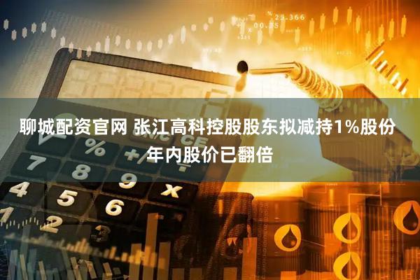 聊城配资官网 张江高科控股股东拟减持1%股份 年内股价已翻倍