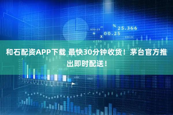 和石配资APP下载 最快30分钟收货！茅台官方推出即时配送！