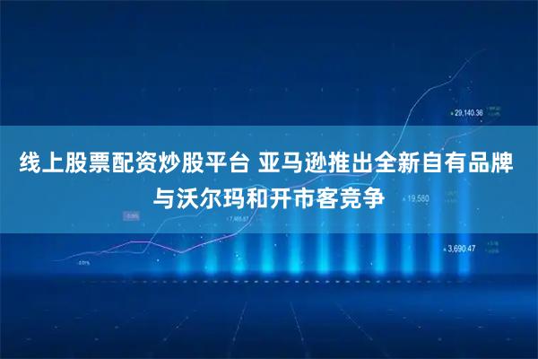 线上股票配资炒股平台 亚马逊推出全新自有品牌 与沃尔玛和开市客竞争