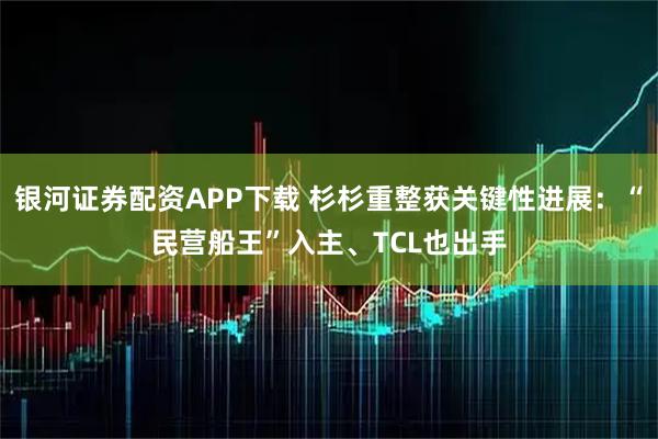 银河证券配资APP下载 杉杉重整获关键性进展：“民营船王”入主、TCL也出手
