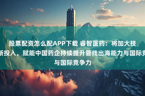 股票配资怎么配APP下载 睿智医药：将加大技术创新投入，赋能中国药企持续提升管线出海能力与国际竞争力