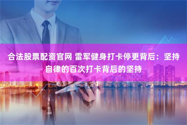 合法股票配资官网 雷军健身打卡停更背后：坚持自律的百次打卡背后的坚持