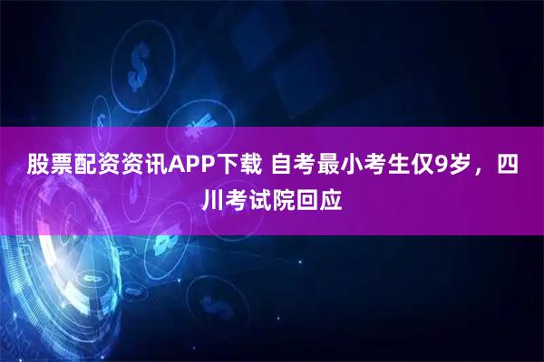 股票配资资讯APP下载 自考最小考生仅9岁，四川考试院回应