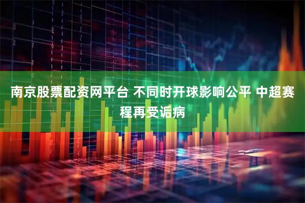 南京股票配资网平台 不同时开球影响公平 中超赛程再受诟病