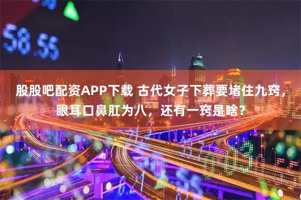 股股吧配资APP下载 古代女子下葬要堵住九窍，眼耳口鼻肛为八，还有一窍是啥？