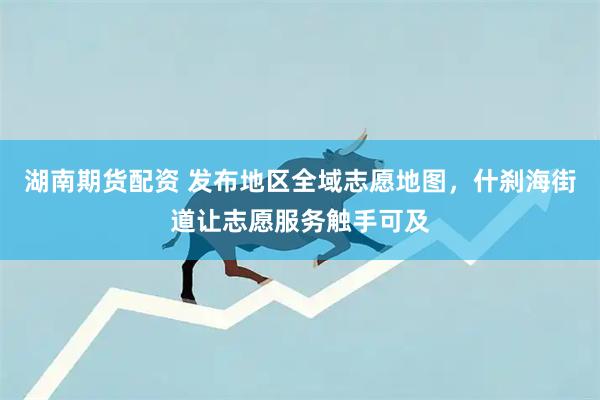 湖南期货配资 发布地区全域志愿地图，什刹海街道让志愿服务触手可及