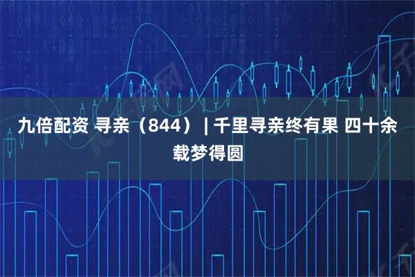 九倍配资 寻亲（844） | 千里寻亲终有果 四十余载梦得圆