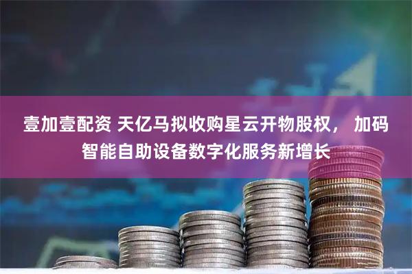 壹加壹配资 天亿马拟收购星云开物股权， 加码智能自助设备数字化服务新增长