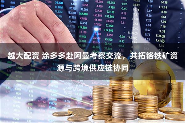 越大配资 涂多多赴阿曼考察交流，共拓铬铁矿资源与跨境供应链协同