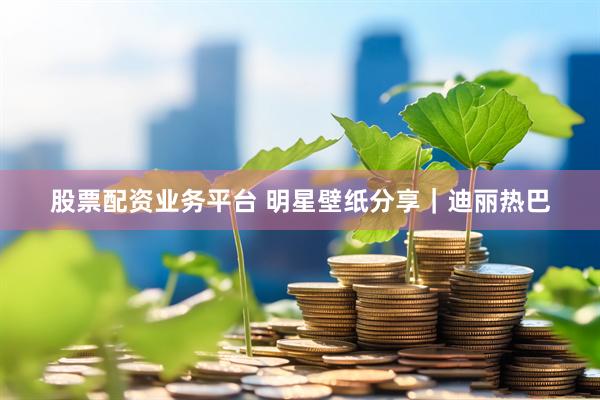 股票配资业务平台 明星壁纸分享｜迪丽热巴