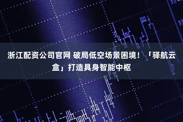 浙江配资公司官网 破局低空场景困境！「驿航云盒」打造具身智能中枢