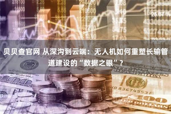 贝贝查官网 从深沟到云端：无人机如何重塑长输管道建设的“数据之眼”？