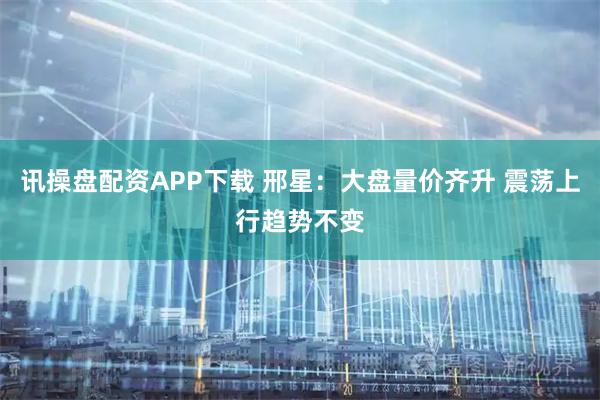讯操盘配资APP下载 邢星：大盘量价齐升 震荡上行趋势不变