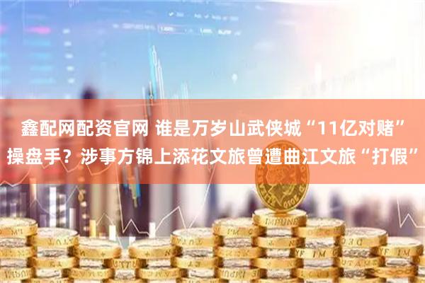 鑫配网配资官网 谁是万岁山武侠城“11亿对赌”操盘手？涉事方锦上添花文旅曾遭曲江文旅“打假”